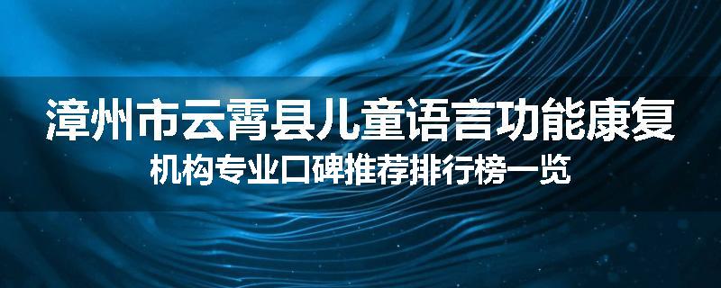 漳州市云霄县儿童语言功能康复机构专业口碑推荐排行榜一览