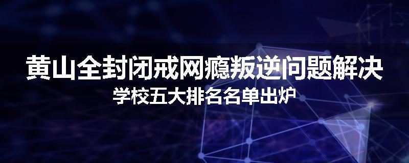 黄山全封闭戒网瘾叛逆问题解决学校五大排名名单出炉