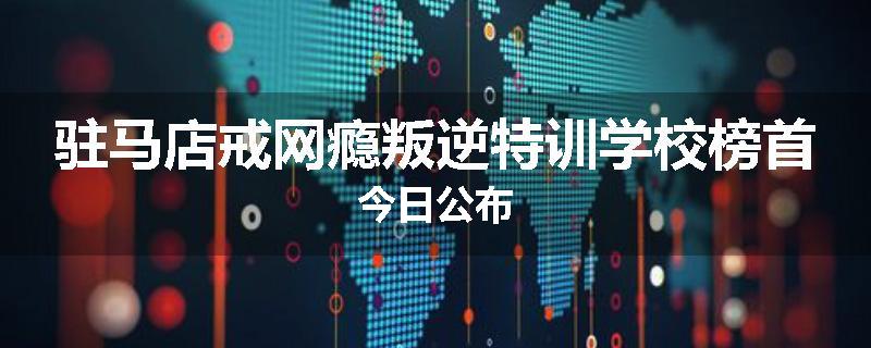驻马店戒网瘾叛逆特训学校榜首今日公布