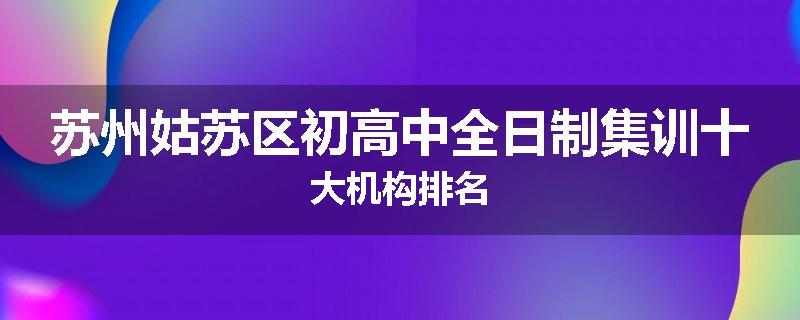 苏州姑苏区初高中全日制集训十大机构排名