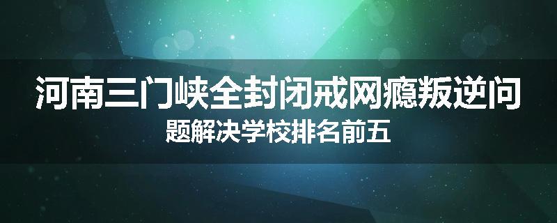 河南三门峡全封闭戒网瘾叛逆问题解决学校排名前五