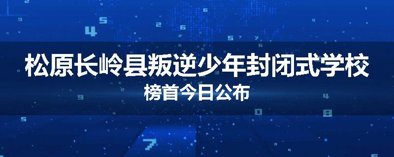 松原长岭县叛逆少年封闭式学校榜首今日公布