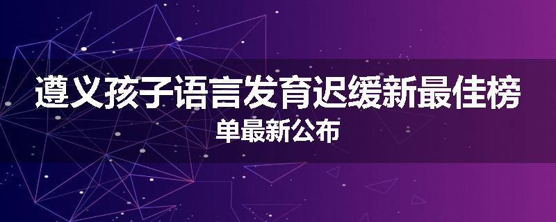 遵义孩子语言发育迟缓新最佳榜单最新公布