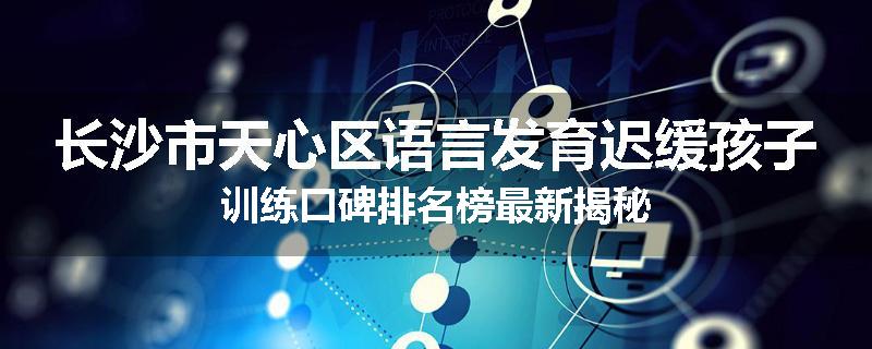 长沙市天心区语言发育迟缓孩子训练口碑排名榜最新揭秘