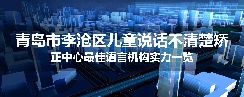 青岛市李沧区儿童说话不清楚矫正中心最佳语言机构实力一览