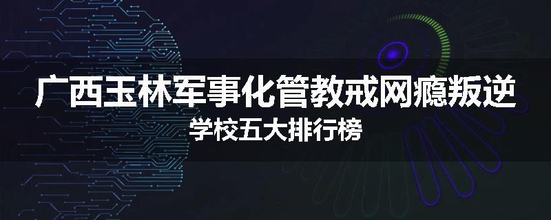 广西玉林军事化管教戒网瘾叛逆学校五大排行榜