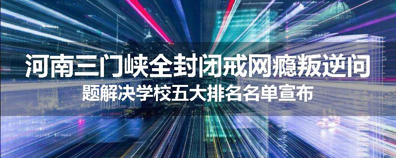 河南三门峡全封闭戒网瘾叛逆问题解决学校五大排名名单宣布