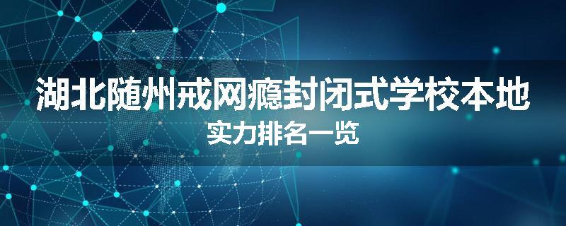 湖北随州戒网瘾封闭式学校本地实力排名一览