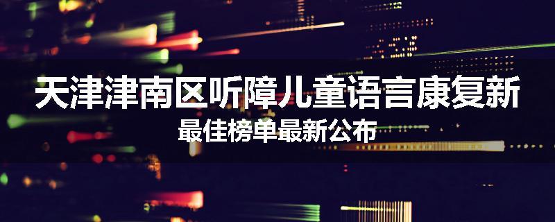 天津津南区听障儿童语言康复新最佳榜单最新公布