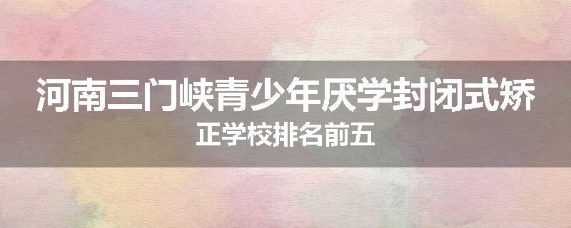 河南三门峡青少年厌学封闭式矫正学校排名前五