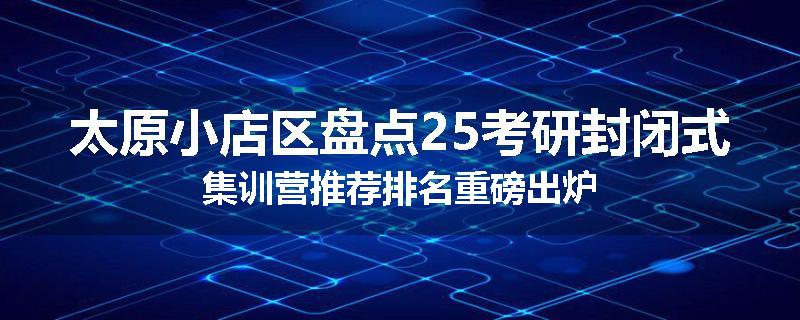 太原小店区盘点25考研封闭式集训营推荐排名重磅出炉