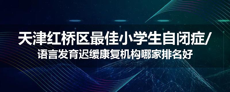 天津红桥区最佳小学生自闭症/语言发育迟缓康复机构哪家排名好