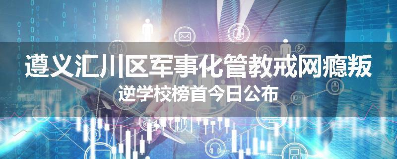 遵义汇川区军事化管教戒网瘾叛逆学校榜首今日公布