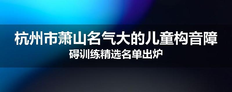 杭州市萧山名气大的儿童构音障碍训练精选名单出炉