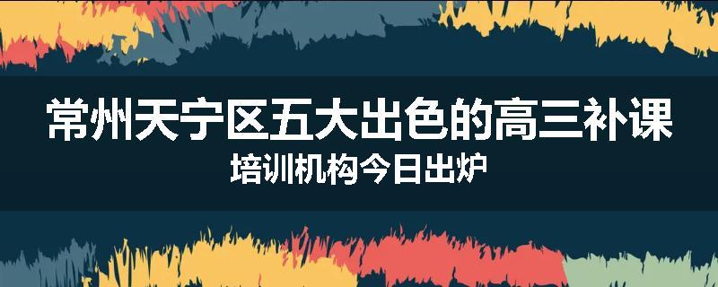 常州天宁区五大出色的高三补课培训机构今日出炉