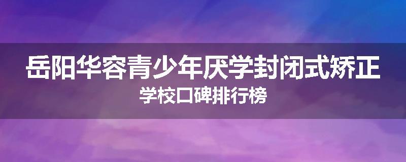 岳阳华容青少年厌学封闭式矫正学校口碑排行榜