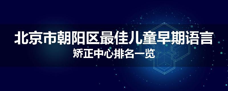 北京市朝阳区最佳儿童早期语言矫正中心排名一览