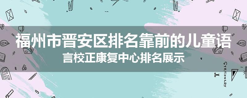 福州市晋安区排名靠前的儿童语言校正康复中心排名展示