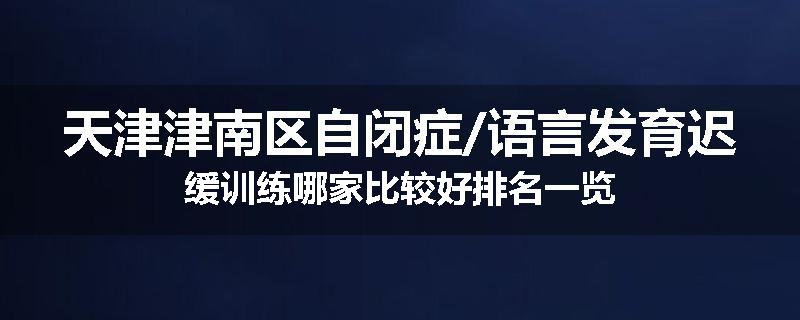 天津津南区自闭症/语言发育迟缓训练哪家比较好排名一览