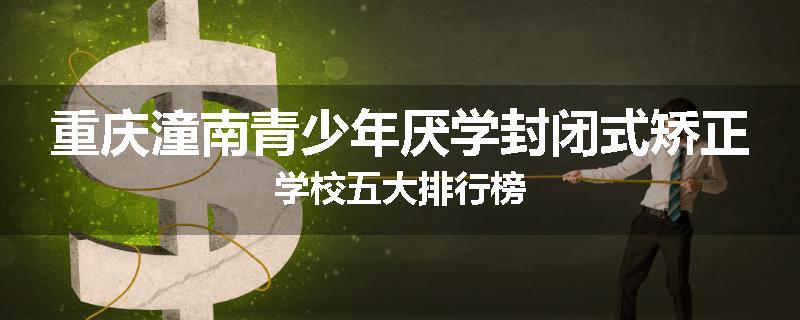 重庆潼南青少年厌学封闭式矫正学校五大排行榜