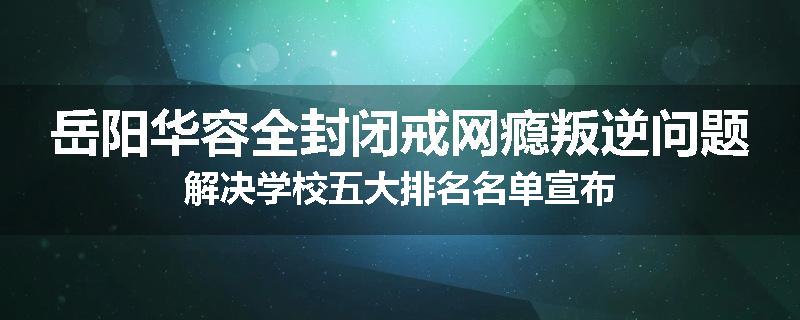 岳阳华容全封闭戒网瘾叛逆问题解决学校五大排名名单宣布