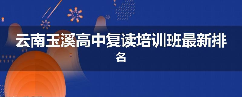 云南玉溪高中复读培训班最新排名