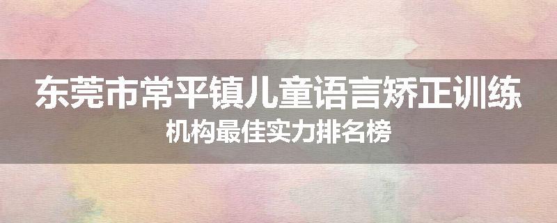 东莞市常平镇儿童语言矫正训练机构最佳实力排名榜