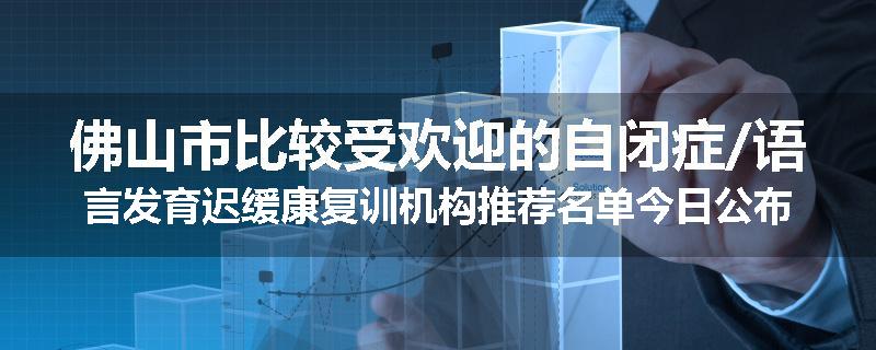 佛山市比较受欢迎的自闭症/语言发育迟缓康复训机构推荐名单今日公布