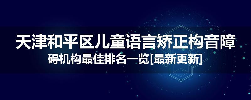 天津和平区儿童语言矫正构音障碍机构最佳排名一览[最新更新]