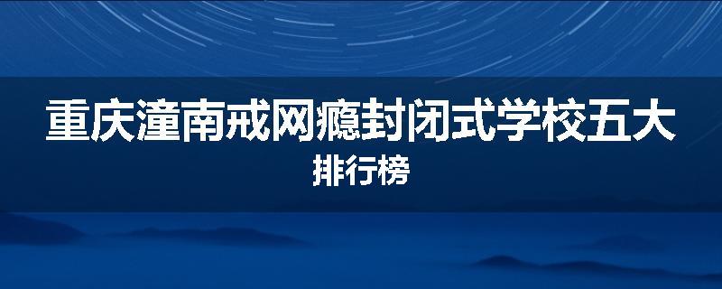 重庆潼南戒网瘾封闭式学校五大排行榜
