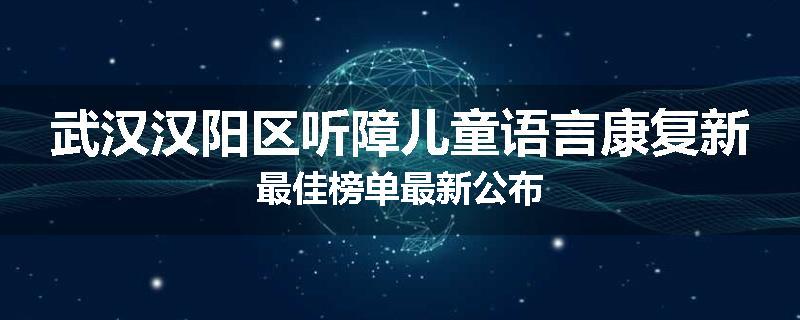 武汉汉阳区听障儿童语言康复新最佳榜单最新公布