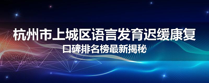 杭州市上城区语言发育迟缓康复口碑排名榜最新揭秘