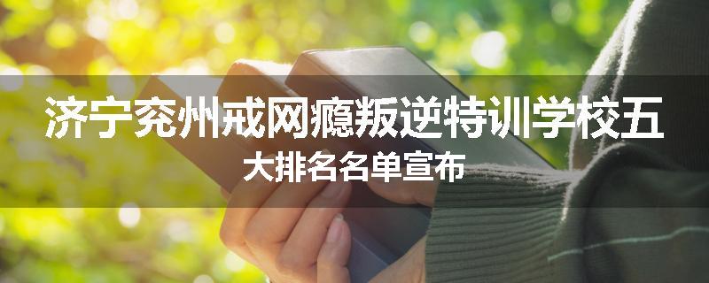济宁兖州戒网瘾叛逆特训学校五大排名名单宣布