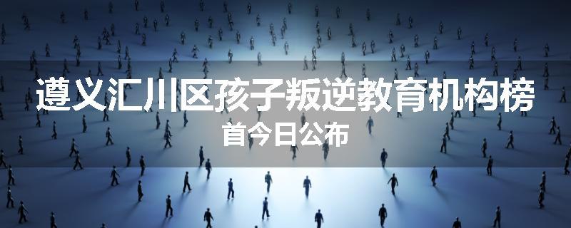 遵义汇川区孩子叛逆教育机构榜首今日公布