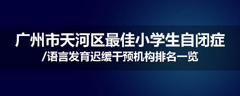 广州市天河区最佳小学生自闭症/语言发育迟缓干预机构排名一览