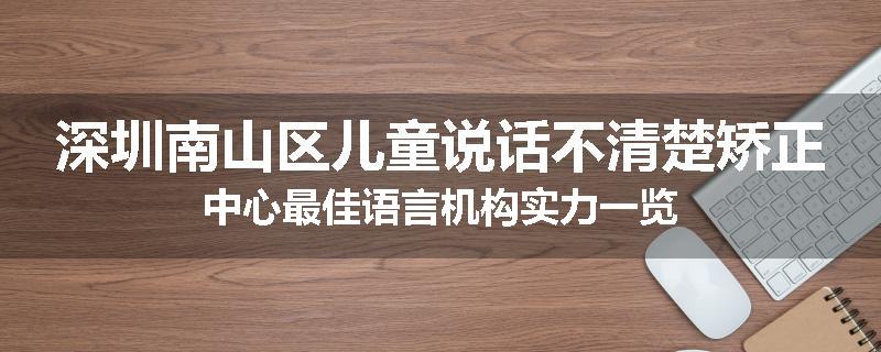 深圳南山区儿童说话不清楚矫正中心最佳语言机构实力一览