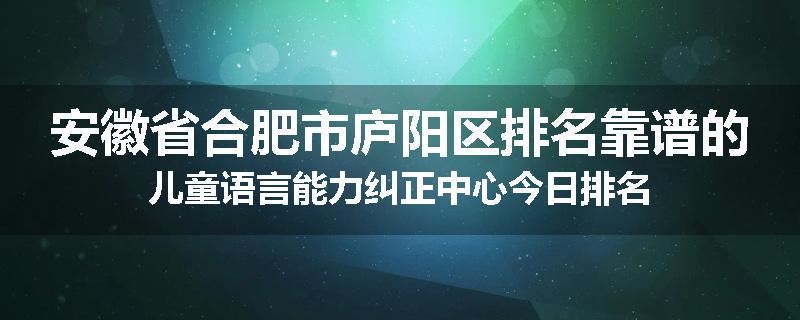 安徽省合肥市庐阳区排名靠谱的儿童语言能力纠正中心今日排名