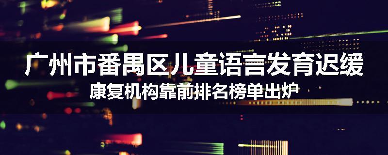 广州市番禺区儿童语言发育迟缓康复机构靠前排名榜单出炉