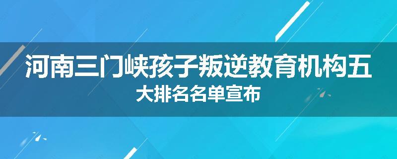 河南三门峡孩子叛逆教育机构五大排名名单宣布