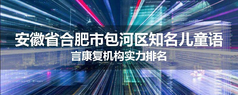 安徽省合肥市包河区知名儿童语言康复机构实力排名