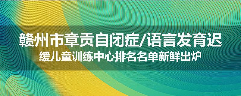 赣州市章贡自闭症/语言发育迟缓儿童训练中心排名名单新鲜出炉