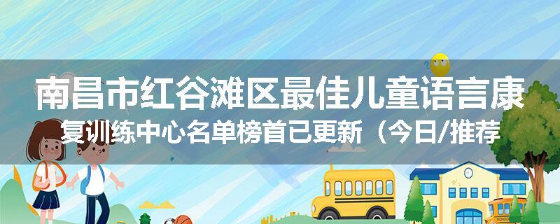 南昌市红谷滩区最佳儿童语言康复训练中心名单榜首已更新（今日/推荐）