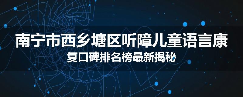 南宁市西乡塘区听障儿童语言康复口碑排名榜最新揭秘