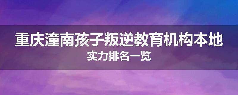 重庆潼南孩子叛逆教育机构本地实力排名一览