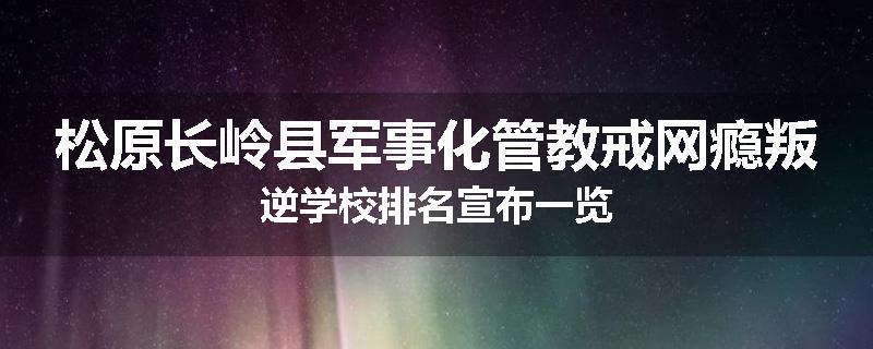 松原长岭县军事化管教戒网瘾叛逆学校排名宣布一览
