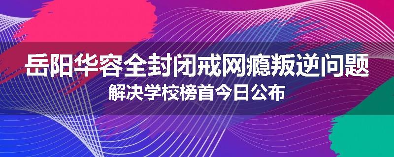岳阳华容全封闭戒网瘾叛逆问题解决学校榜首今日公布