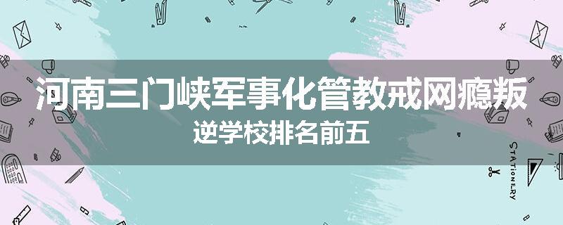 河南三门峡军事化管教戒网瘾叛逆学校排名前五