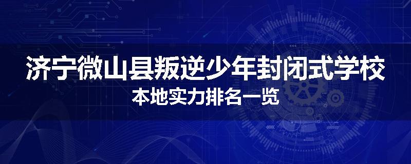 济宁微山县叛逆少年封闭式学校本地实力排名一览
