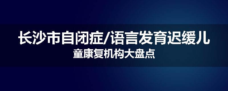长沙市自闭症/语言发育迟缓儿童康复机构大盘点