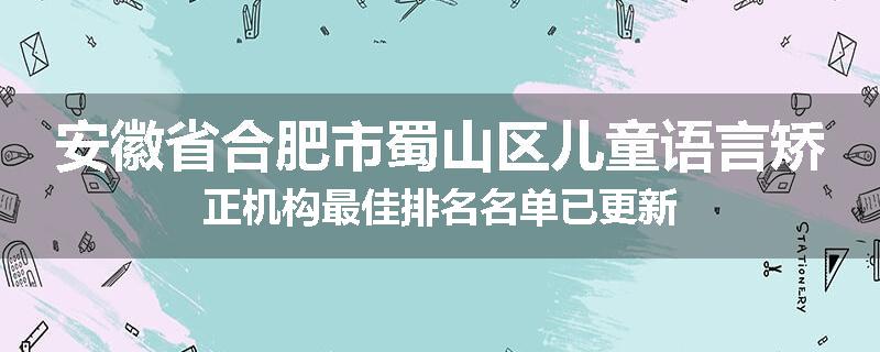 安徽省合肥市蜀山区儿童语言矫正机构最佳排名名单已更新